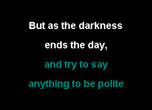 But as the darkness
ends the day,
and try to say

anything to be polite