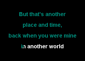 But thafs another

place and time,

back when you were mine

in another world