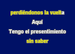 perdifendonos la vuelta

Aqui

Tengo el presentimiento

sin saber