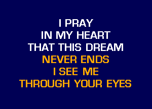 I PRAY
IN MY HEART
THAT THIS DREAM
NEVER ENDS
I SEE ME
THROUGH YOUR EYES