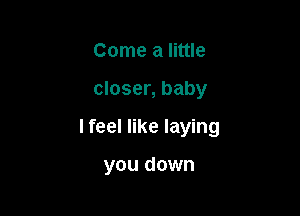 Come a little

closer, baby

I feel like laying

you down