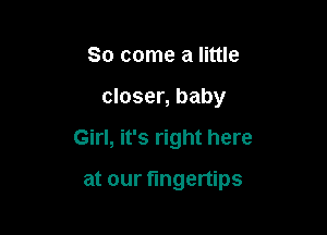 So come a little

closer, baby

Girl, it's right here

at our fingertips