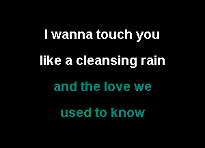 I wanna touch you

like a cleansing rain

and the love we

used to know