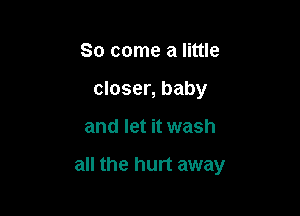 So come a little
closer, baby

and let it wash

all the hurt away