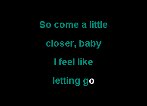 So come a little

closer, baby

I feel like
letting go