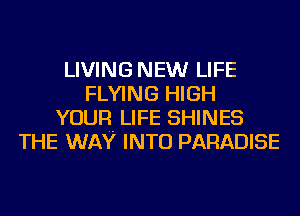 LIVING NEW LIFE
FLYING HIGH
YOUR LIFE SHINES
THE WAY INTO PARADISE