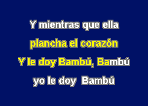 Y mientras que ella
plancha el corazc'm

Y Ie doy Bambu, Bambu

yo le doy Bambu
