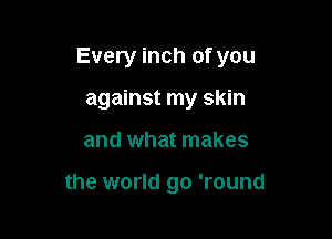 Every inch of you

against my skin

and what makes

the world go 'round