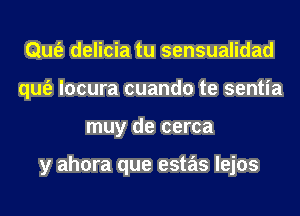 Qufe delicia tu sensualidad
qufe locura cuando te sentia
muy de cerca

y ahora que estas lejos