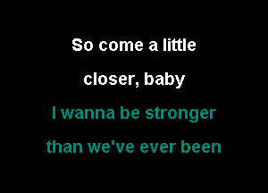 So come a little

closer, baby

I wanna be stronger

than we've ever been