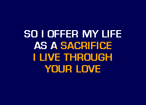 SO I OFFER MY LIFE
AS A SACRIFICE

I LIVE THROUGH
YOUR LOVE