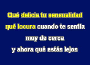 Qufe delicia tu sensualidad
qufe locura cuando te sentia
muy de cerca

y ahora qufe estas lejos