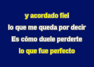 y acordado fiel

lo que me queda por decir

Es cbmo duele perderte

lo que fue perfecto