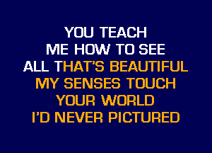 YOU TEACH
ME HOW TO SEE
ALL THAT'S BEAUTIFUL
MY SENSES TOUCH
YOUR WORLD
I'D NEVER PICTURED