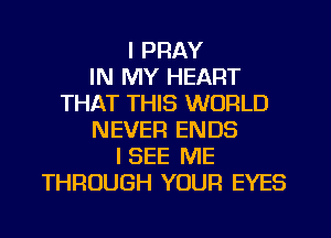 I PRAY
IN MY HEART
THAT THIS WORLD
NEVER ENDS
I SEE ME
THROUGH YOUR EYES