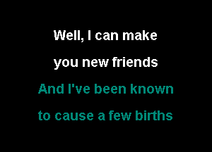 Well, I can make

you new friends

And I've been known

to cause a few births