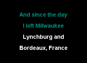 And since the day

I left Milwaukee
Lynchburg and

Bordeaux, France