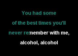 You had some

of the best times you'll

never remember with me,

alcohol, alcohol