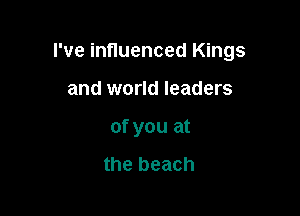 I've influenced Kings

and world leaders
of you at

the beach