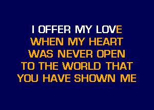 I OFFER MY LOVE

WHEN MY HEART

WAS NEVER OPEN
TO THE WORLD THAT
YOU HAVE SHOWN ME