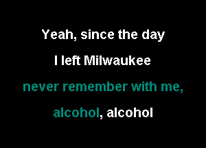 Yeah, since the day

I left Milwaukee
never remember with me,

alcohol, alcohol