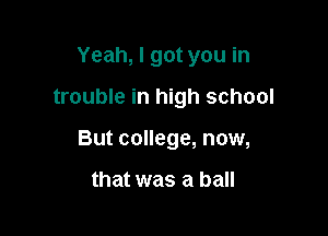 Yeah, I got you in

trouble in high school

But college, now,

that was a ball