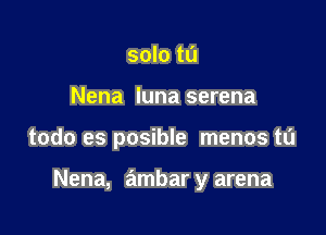 solo tu
Nena luna serena

todo es posible menos t0

Nena, ambar y arena