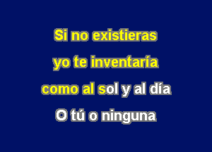 Si no existieras
yo te inventaria

como al sol y al dia

0 m o ninguna