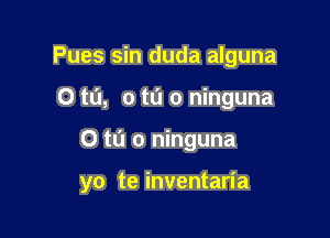 Pues sin duda alguna
0 t0, 0 tn 0 ninguna

0 t0 0 ninguna

yo te inventaria