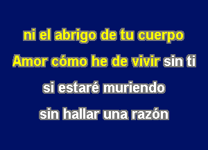 ni el abrigo de tu cuerpo

Amor c6mo he de vivir sin ti
si estart'e muriendo

sin hallar una razdn