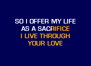 SO I OFFER MY LIFE
AS A SACRIFICE

I LIVE THROUGH
YOUR LOVE