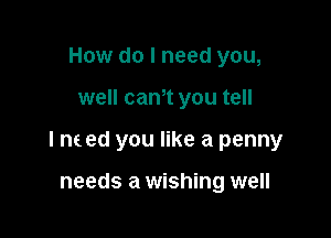 How do I need you,

well canot you tell

I ne ed you like a penny

needs a wishing well