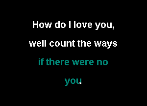 How do I love you,

well count the ways

if there were no

you