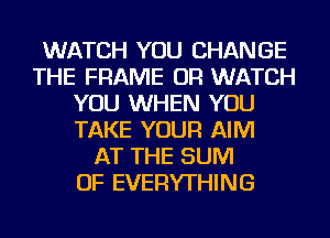 WATCH YOU CHANGE
THE FRAME OR WATCH
YOU WHEN YOU
TAKE YOUR AIM
AT THE SUM
OF EVERYTHING
