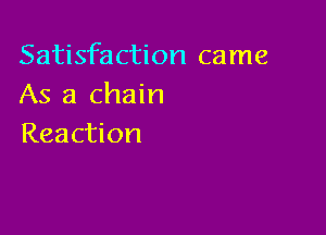 Satisfaction came
As a chain

Reaction