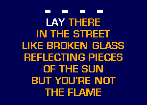 LAY THERE
IN THE STREET
LIKE BROKEN GLASS
REFLECTING PIECES
OF THE SUN
BUT YOU'RE NOT
THE FLAME