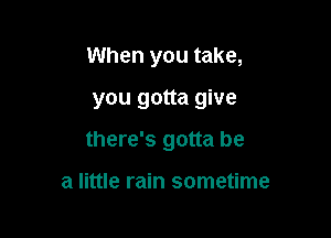 When you take,

you gotta give

there's gotta be

a little rain sometime
