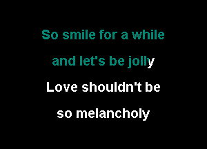 So smile for a while
and let's be jolly

Love shouldn't be

so melancholy
