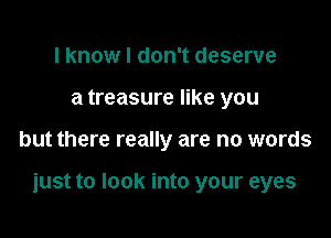 I know I don't deserve
a treasure like you

but there really are no words

just to look into your eyes