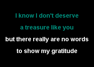 I know I don't deserve
a treasure like you

but there really are no words

to show my gratitude