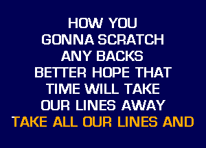HOW YOU
GONNA SCRATCH
ANY BACKS
BETTER HOPE THAT
TIME WILL TAKE
OUR LINES AWAY
TAKE ALL OUR LINES AND
