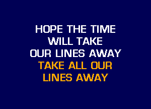 HOPE THE TIME
WILL TAKE
OUR LINES AWAY

TAKE ALL OUR
LINES AWAY