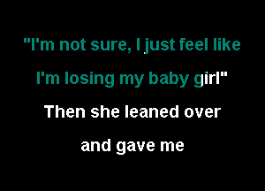 I'm not sure, Ijust feel like

I'm losing my baby girl
Then she leaned over

and gave me