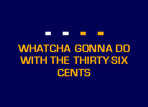 WHATCHA GONNA DO

WITH THE THIRTYSIX
CENTS