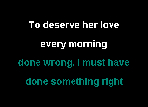 To deserve her love
every morning

done wrong, I must have

done something right