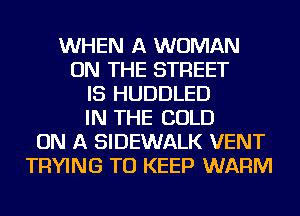 WHEN A WOMAN
ON THE STREET
IS HUDDLED
IN THE COLD
ON A SIDEWALK VENT
TRYING TO KEEP WARM