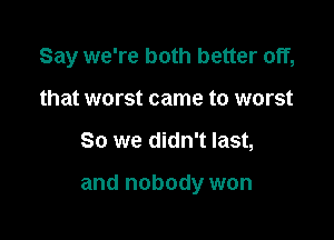 Say we're both better off,

that worst came to worst
So we didn't last,

and nobody won