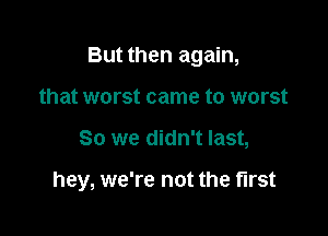 But then again,
that worst came to worst

So we didn't last,

hey, we're not the first