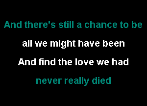 And there's still a chance to be

all we might have been

And fmd the love we had

never really died