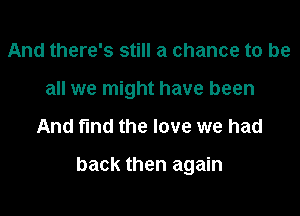 And there's still a chance to be
all we might have been

And fmd the love we had

back then again